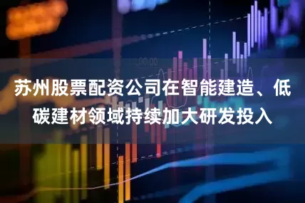苏州股票配资公司在智能建造、低碳建材领域持续加大研发投入