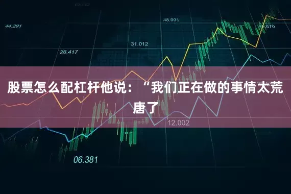 股票怎么配杠杆他说：“我们正在做的事情太荒唐了