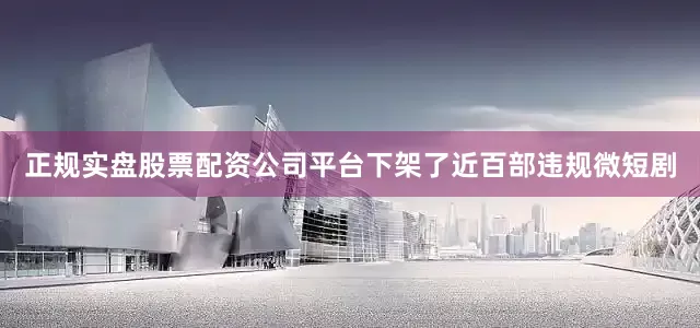 正规实盘股票配资公司平台下架了近百部违规微短剧
