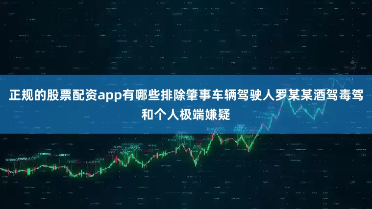 正规的股票配资app有哪些排除肇事车辆驾驶人罗某某酒驾毒驾和个人极端嫌疑