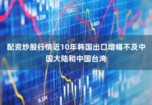 配资炒股行情近10年韩国出口增幅不及中国大陆和中国台湾