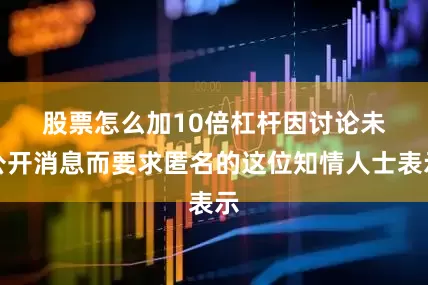 股票怎么加10倍杠杆　　因讨论未公开消息而要求匿名的这位知情人士表示