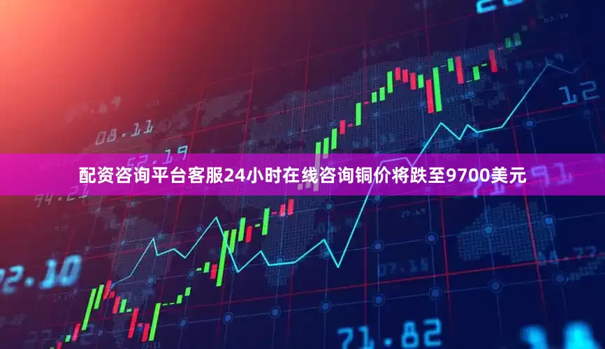 配资咨询平台客服24小时在线咨询铜价将跌至9700美元