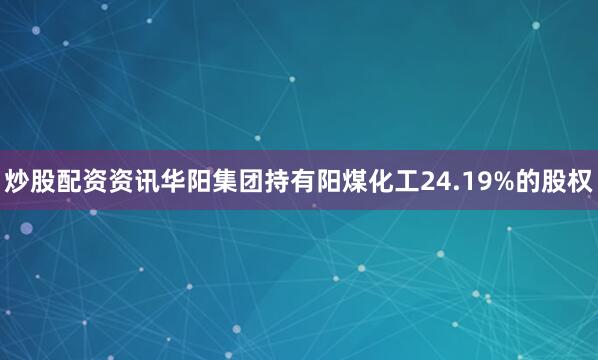 炒股配资资讯华阳集团持有阳煤化工24.19%的股权