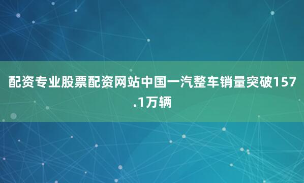 配资专业股票配资网站中国一汽整车销量突破157.1万辆