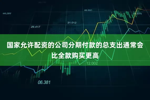 国家允许配资的公司分期付款的总支出通常会比全款购买更高