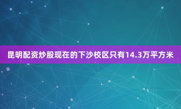 昆明配资炒股现在的下沙校区只有14.3万平方米