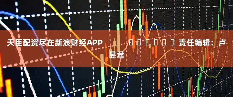 天臣配资尽在新浪财经APP            						责任编辑：卢昱君