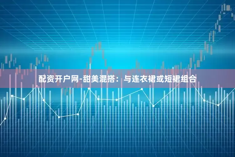 配资开户网-甜美混搭：与连衣裙或短裙组合