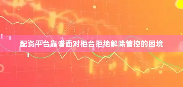 配资平台靠谱面对柜台拒绝解除管控的困境