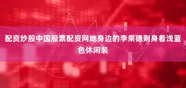 配资炒股中国股票配资网她身边的李乘德则身着浅蓝色休闲装
